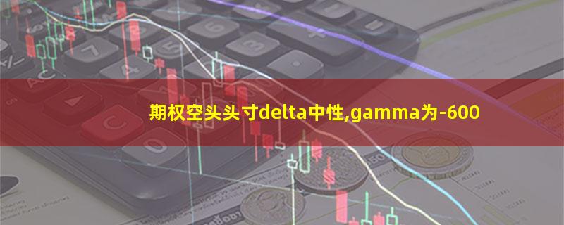 期权空头头寸delta中性,gamma为-600