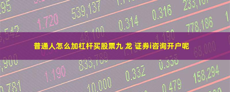 普通人怎么加杠杆买股票九 龙 证券i咨询开户呢