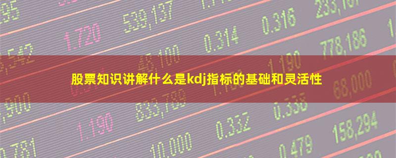 股票知识讲解什么是kdj指标的基础和灵活性